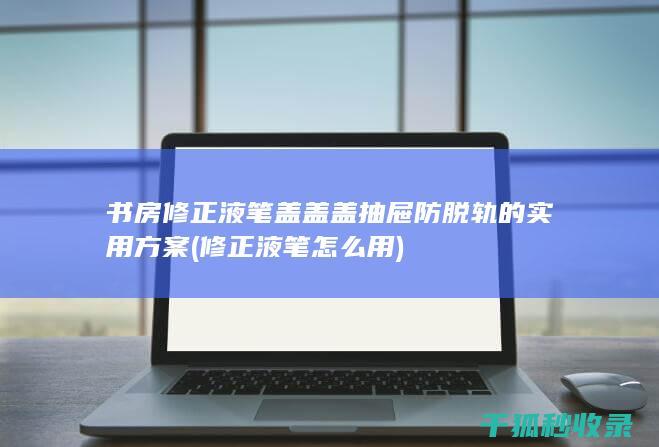 书房修正液笔盖盖盖抽屉防脱轨的实用方案 (修正液笔怎么用)
