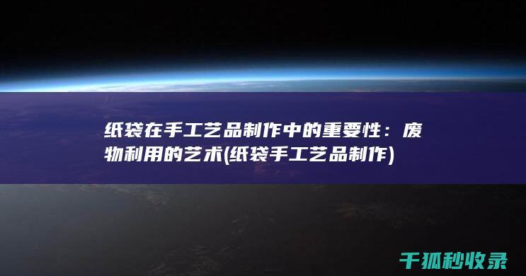 纸袋在手工艺品制作中的重要性：废物利用的艺术 (纸袋手工艺品制作)