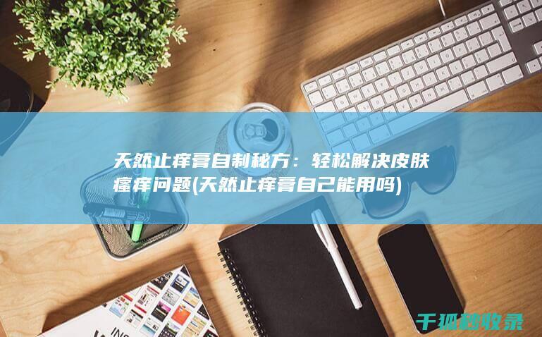 天然止痒膏自制秘方：轻松解决皮肤瘙痒问题 (天然止痒膏自己能用吗)