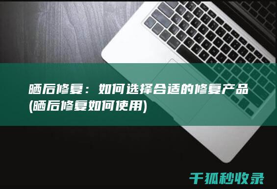 晒后修复：如何选择合适的修复产品 (晒后修复如何使用)