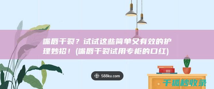 嘴唇干裂？试试这些简单又有效的护理妙招！ (嘴唇干裂试用专柜的口红)