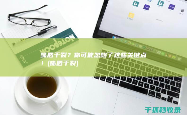 嘴唇干裂？你可能忽略了这些关键点！ (嘴唇干裂)