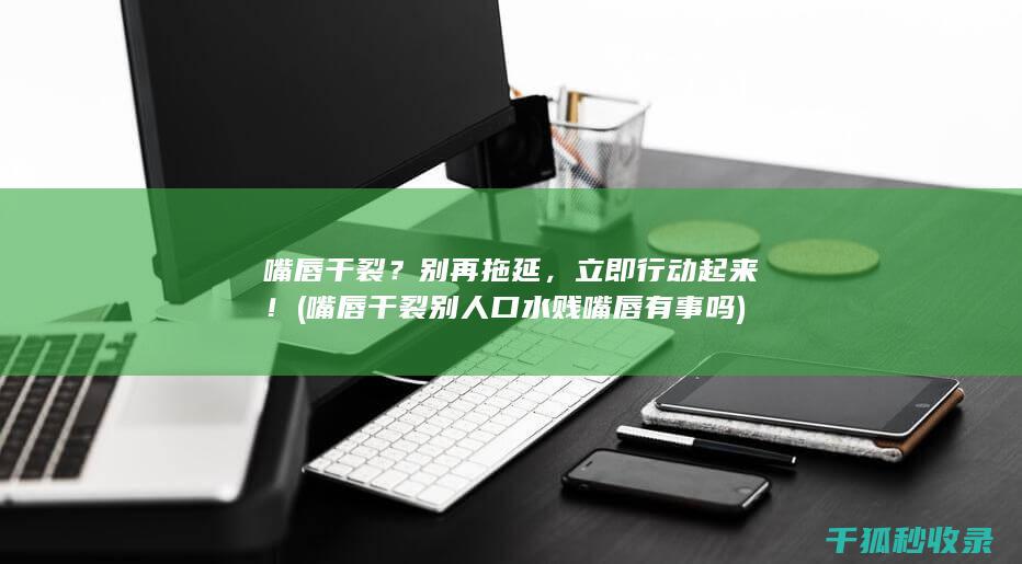 嘴唇干裂？别再拖延，立即行动起来！ (嘴唇干裂别人口水贱嘴唇有事吗)
