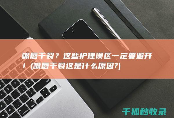 嘴唇干裂？这些护理误区一定要避开！ (嘴唇干裂这是什么原因?)
