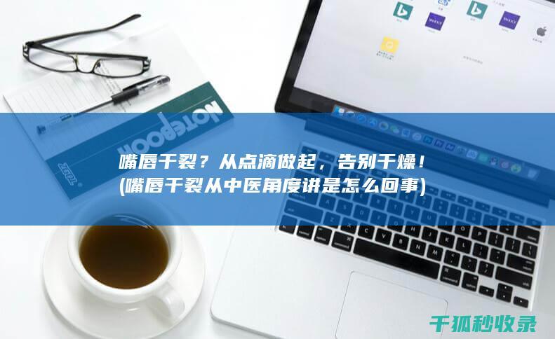 嘴唇干裂？从点滴做起，告别干燥！ (嘴唇干裂从中医角度讲是怎么回事)
