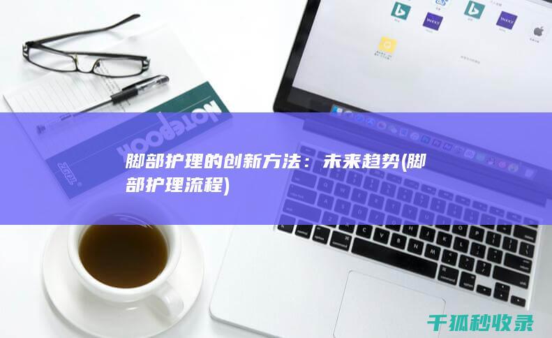脚部护理的创新方法：未来趋势 (脚部护理流程)