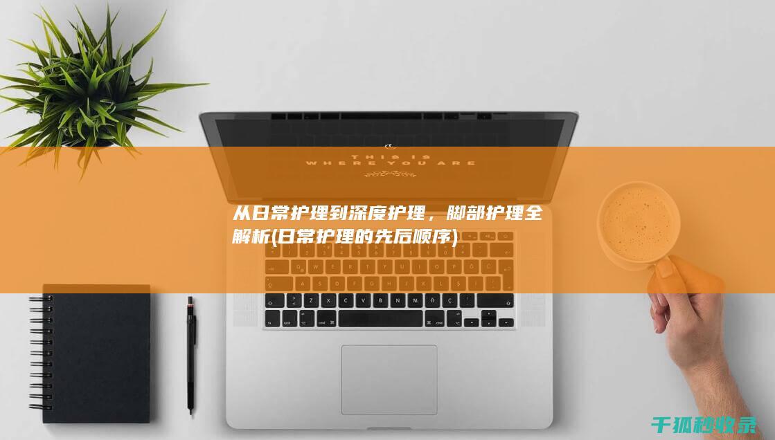 从日常护理到深度护理，脚部护理全解析 (日常护理的先后顺序)
