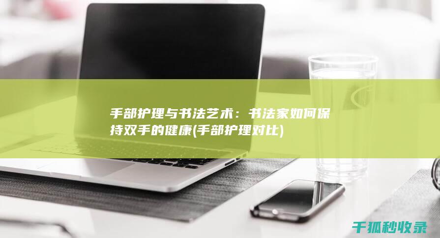 手部护理与书法艺术：书法家如何保持双手的健康 (手部护理对比)
