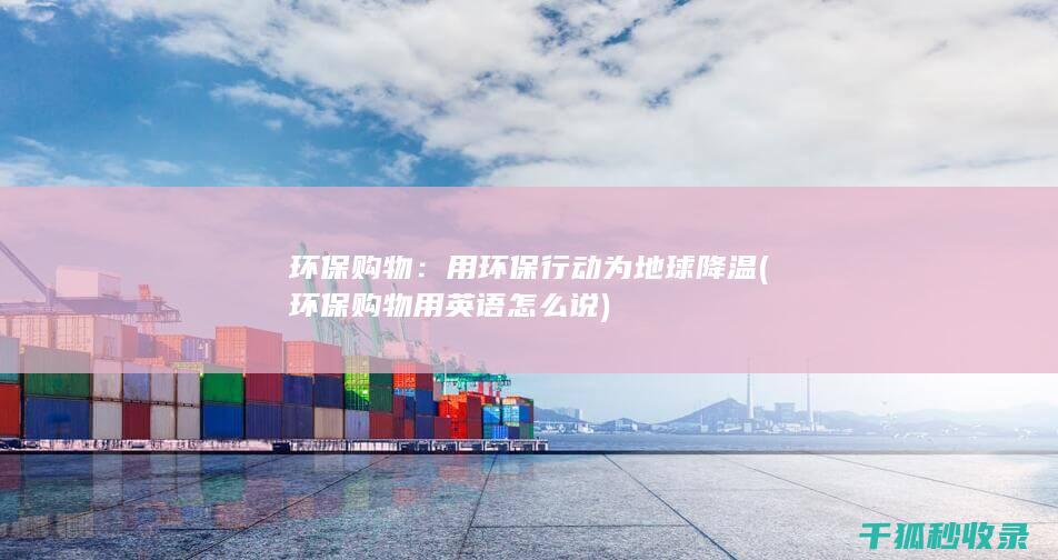 环保购物：用环保行动为地球降温 (环保购物用英语怎么说)
