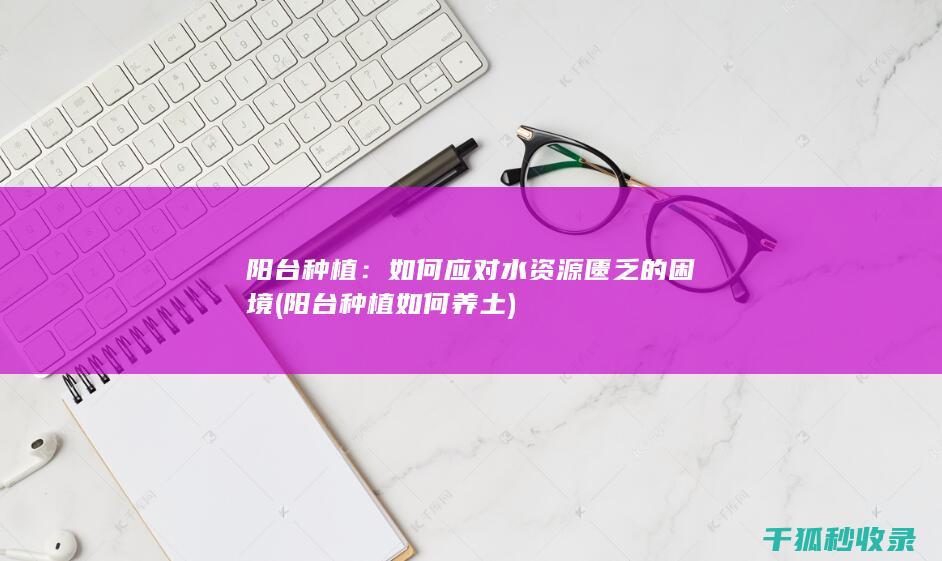 阳台种植：如何应对水资源匮乏的困境 (阳台种植如何养土)