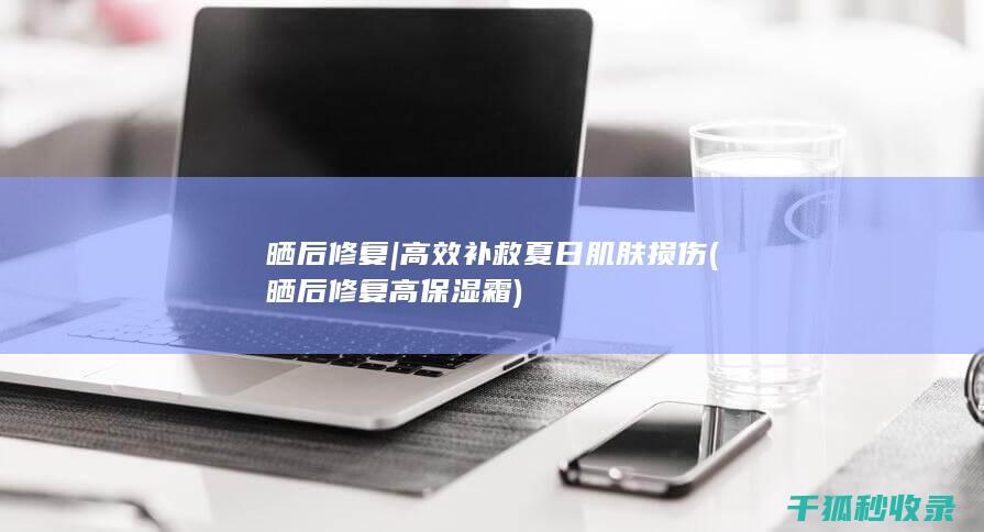 晒后修复 | 高效补救夏日肌肤损伤 (晒后修复高保湿霜)