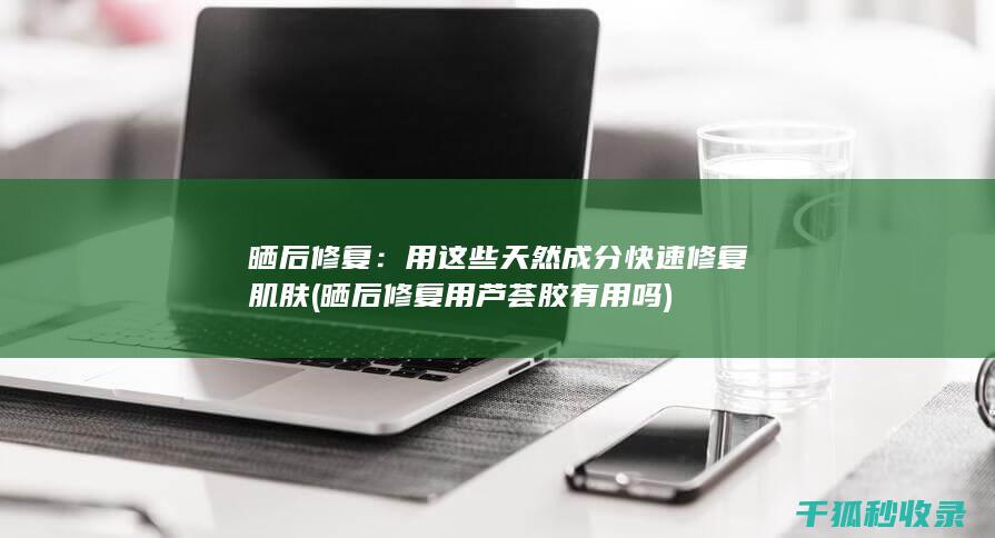 晒后修复：用这些天然成分快速修复肌肤 (晒后修复用芦荟胶有用吗)