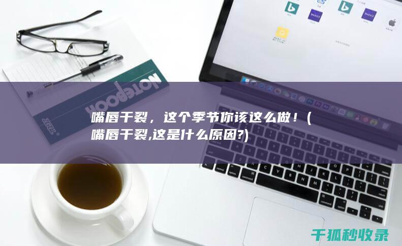 嘴唇干裂，这个季节你该这么做！ (嘴唇干裂,这是什么原因?)
