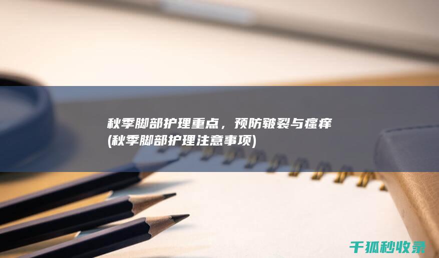 秋季脚部护理重点，预防皲裂与瘙痒 (秋季脚部护理注意事项)