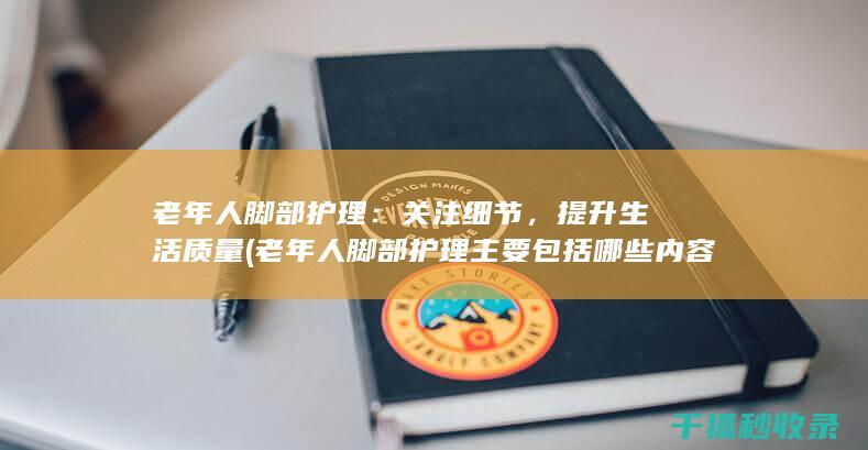 老年人脚部护理：关注细节，提升生活质量 (老年人脚部护理主要包括哪些内容)