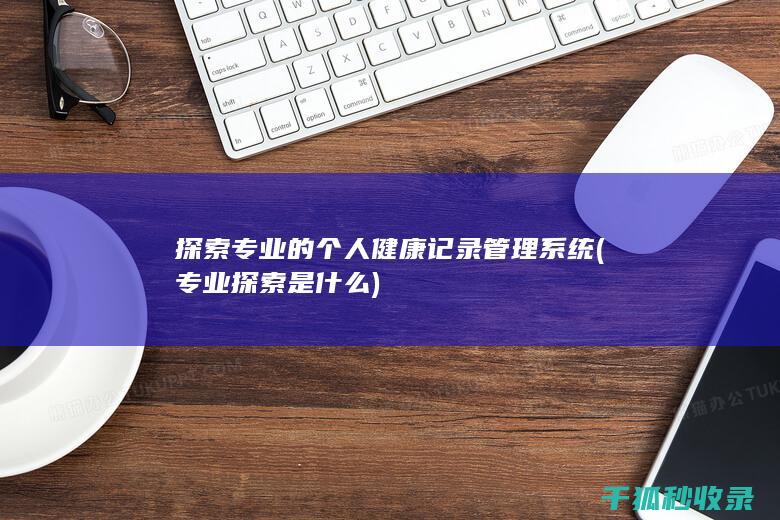 探索专业的个人健康记录管理系统 (专业探索是什么)
