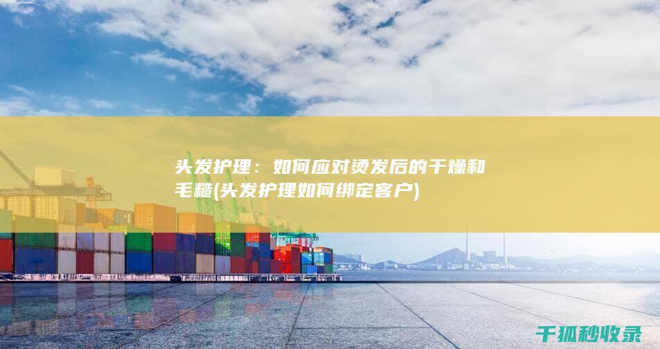头发护理：如何应对烫发后的干燥和毛糙 (头发护理如何绑定客户)