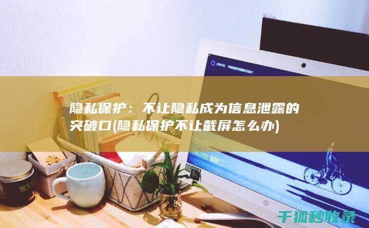 隐私保护：不让隐私成为信息泄露的突破口 (隐私保护不让截屏怎么办)