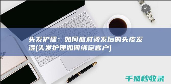 头发护理：如何应对烫发后的头皮发湿 (头发护理如何绑定客户)