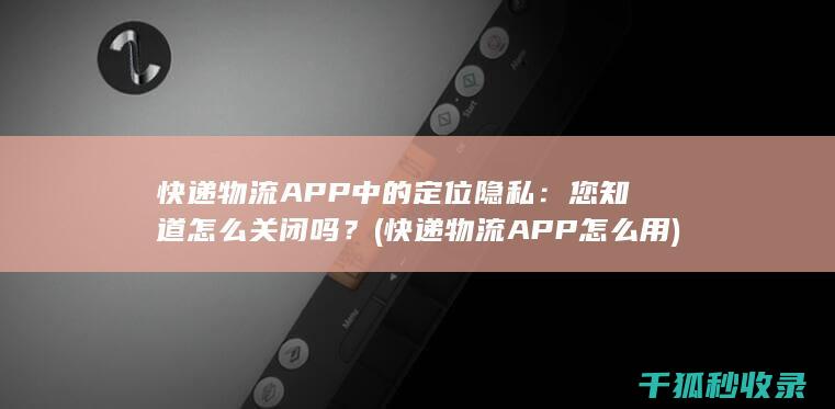 快递物流APP中的定位隐私：您知道怎么关闭吗？ (快递物流APP怎么用)