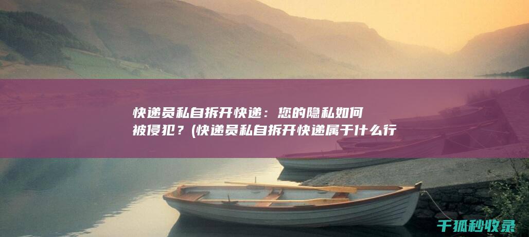 快递员私自拆开快递：您的隐私如何被侵犯？ (快递员私自拆开快递属于什么行为)
