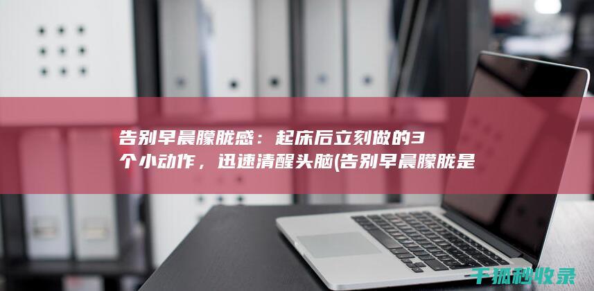 告别早晨朦胧感：起床后立刻做的3个小动作，迅速清醒头脑 (告别早晨朦胧是什么歌)