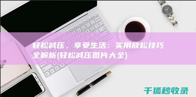 轻松减压，享受生活：实用放松技巧全解析 (轻松减压图片大全)