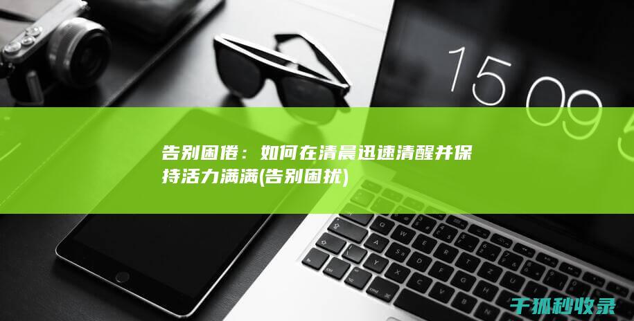告别困倦：如何在清晨迅速清醒并保持活力满满 (告别困扰)