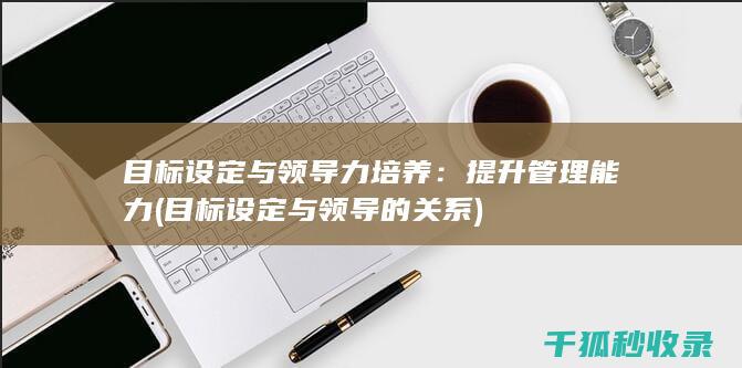 目标设定与领导力培养：提升管理能力 (目标设定与领导的关系)
