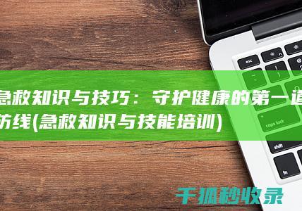 急救知识与技巧：守护健康的第一道防线 (急救知识与技能培训)