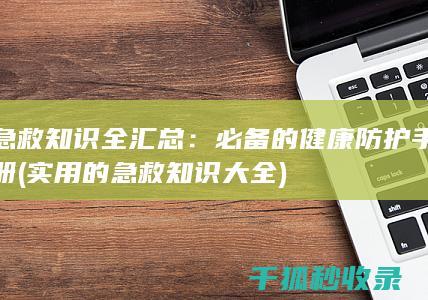 急救知识全汇总：必备的健康防护手册 (实用的急救知识大全)
