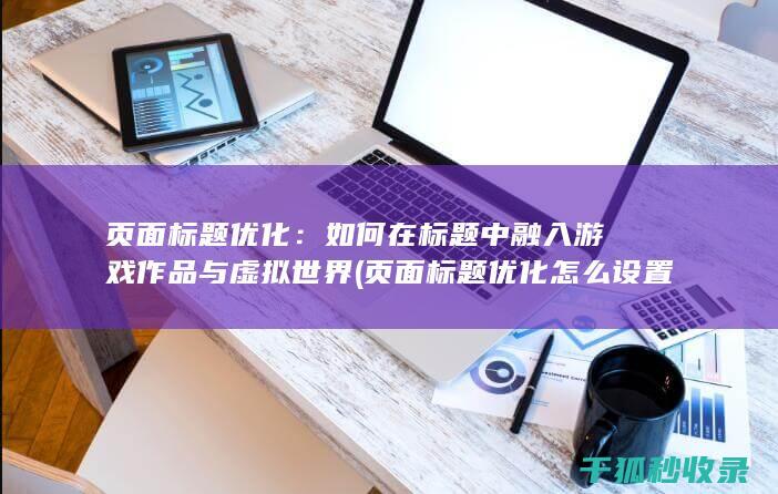 页面标题优化：如何在标题中融入游戏作品与虚拟世界 (页面标题优化怎么设置)