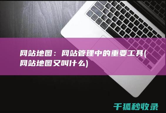 网站地图：网站管理中的重要工具 (网站地图又叫什么)