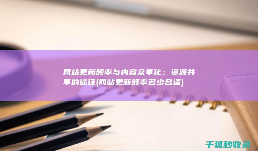 网站更新频率与内容众享化：资源共享的途径 (网站更新频率多少合适)