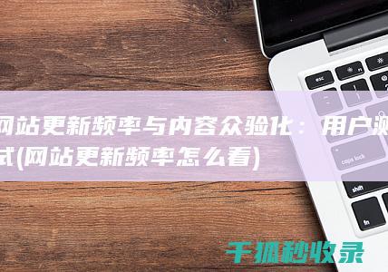 网站更新频率与内容众验化：用户测试 (网站更新频率怎么看)