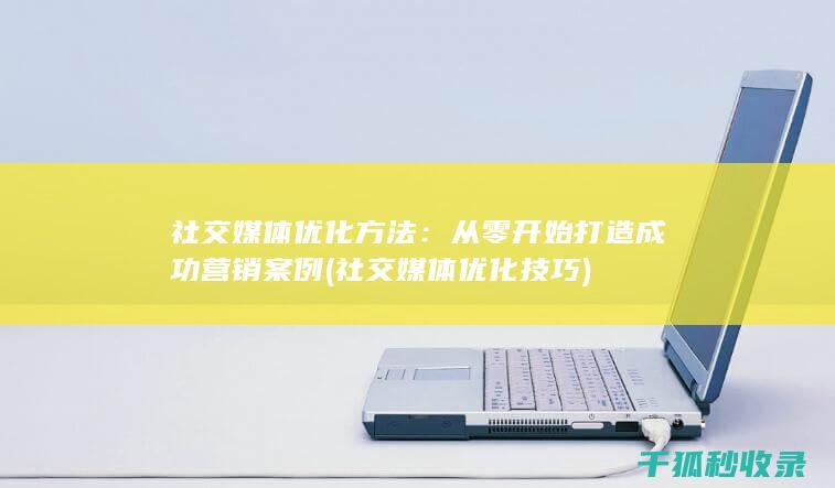 社交媒体优化方法：从零开始打造成功营销案例 (社交媒体优化技巧)