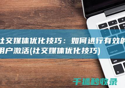 社交媒体优化技巧：如何进行有效的用户激活 (社交媒体优化技巧)