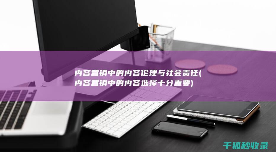 内容营销中的内容伦理与社会责任 (内容营销中的内容选择十分重要)