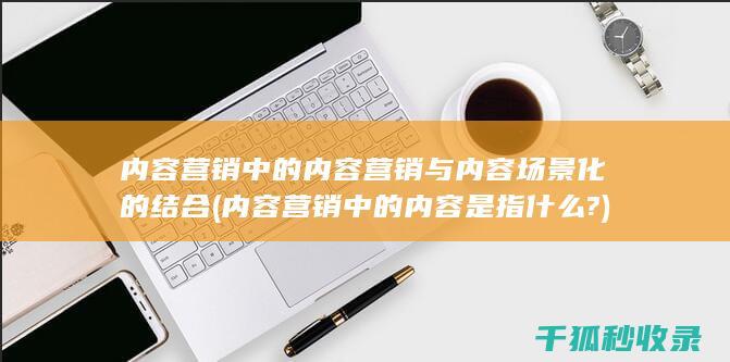 内容营销中的内容营销与内容场景化的结合 (内容营销中的内容是指什么?)