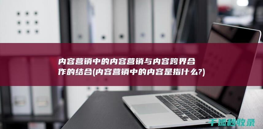内容营销中的内容营销与内容跨界合作的结合 (内容营销中的内容是指什么?)