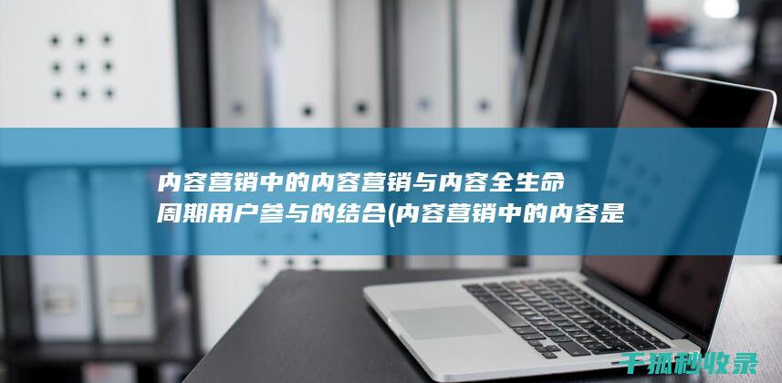 内容营销中的内容营销与内容全生命周期用户参与的结合 (内容营销中的内容是指什么?)