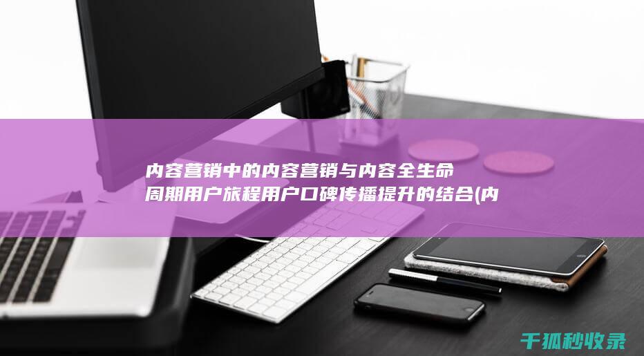 内容营销中的内容营销与内容全生命周期用户旅程用户口碑传播提升的结合 (内容营销中的内容是指什么?)