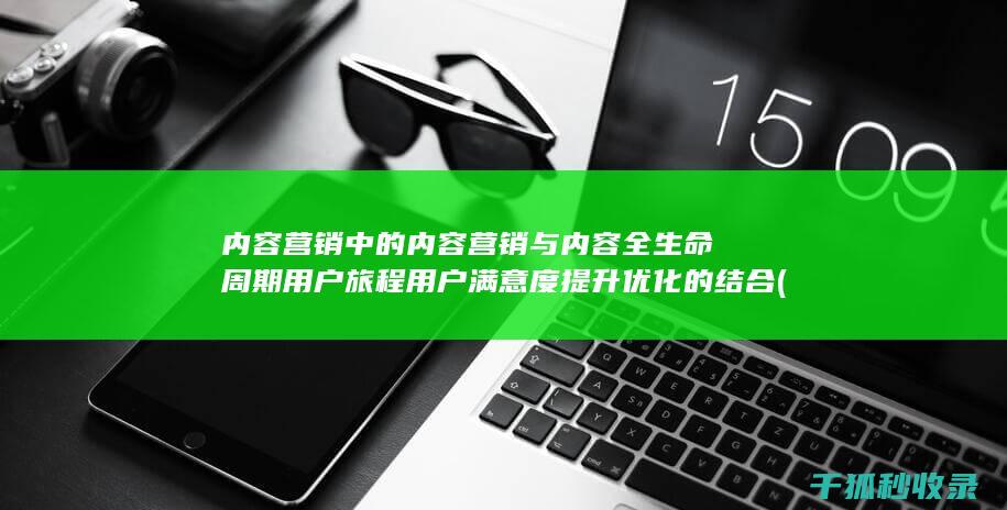 内容营销中的内容营销与内容全生命周期用户旅程用户满意度提升优化的结合 (内容营销中的内容选择十分重要)