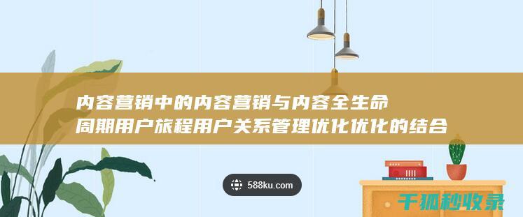 内容营销中的内容营销与内容全生命周期用户旅程用户关系管理优化优化的结合 (内容营销中的内容是指什么?)