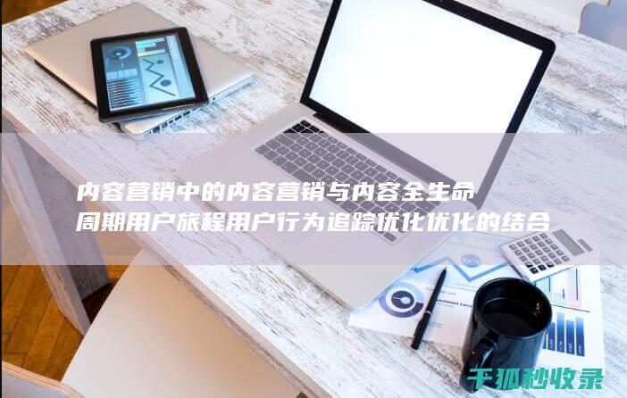 内容营销中的内容营销与内容全生命周期用户旅程用户行为追踪优化优化的结合 (内容营销中的内容是指什么?)