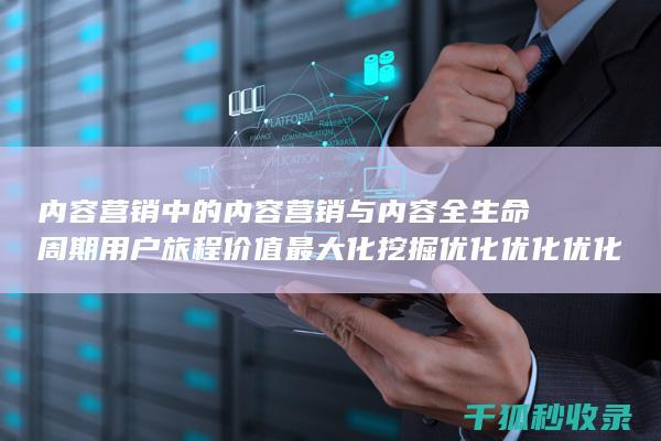 内容营销中的内容营销与内容全生命周期用户旅程价值最大化挖掘优化优化优化优化优化优化优化的结合 (内容营销中的内容选择十分重要)