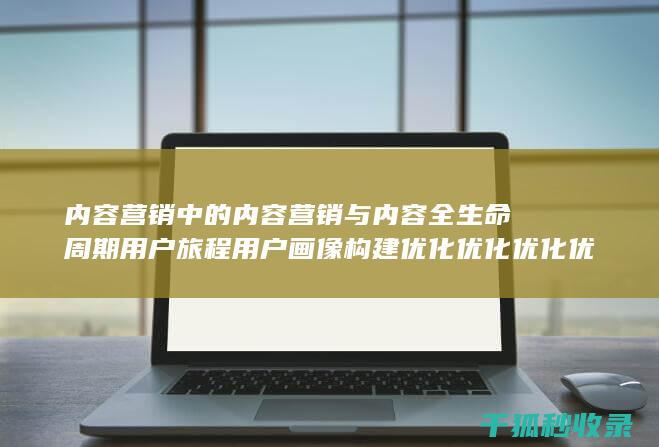 内容营销中的内容营销与内容全生命周期用户旅程用户画像构建优化优化优化优化优化优化优化优化优化优化的结合 (内容营销中的内容选择十分重要)