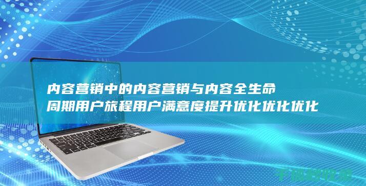 内容营销中的内容营销与内容全生命周期用户旅程用户满意度提升优化优化优化优化优化优化优化优化优化优化优化优化的结合 (内容营销中的内容是指什么?)