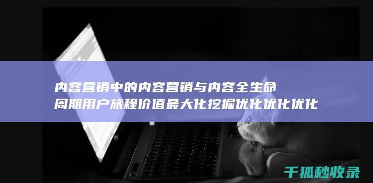 内容营销中的内容营销与内容全生命周期用户旅程价值最大化挖掘优化优化优化优化优化优化优化优化优化优化优化优化优化优化优化的结合 (内容营销中的内容选择十分重要)