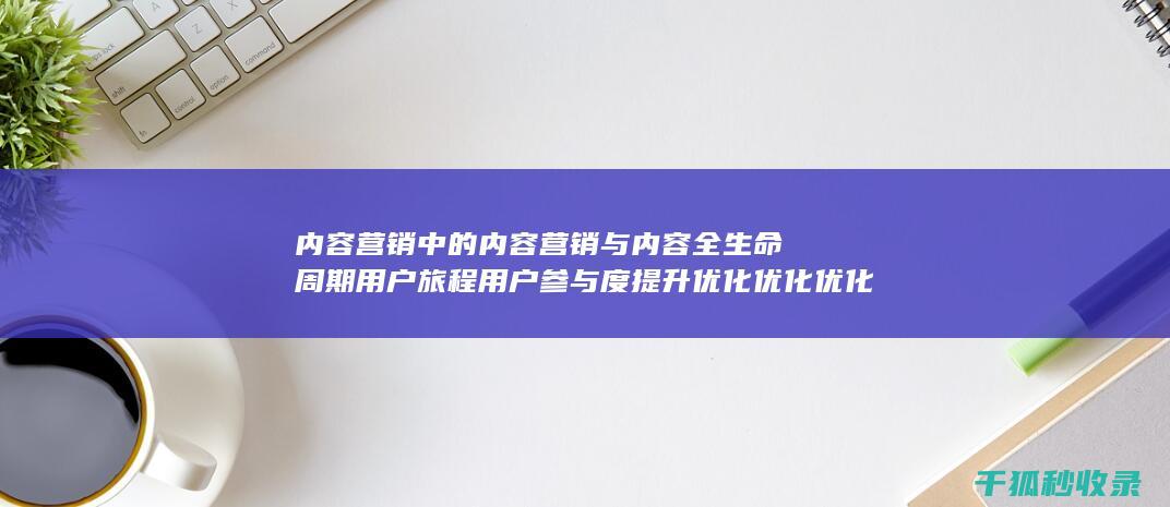 内容营销中的内容营销与内容全生命周期用户旅程用户参与度提升优化优化优化 (内容营销中的内容是指什么?)
